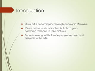 Introduction 
 Mural art is becoming increasingly popular in Malaysia. 
 It’s not only a tourist attraction but also a great 
backdrop for locals to take pictures. 
 Become a magnet that invite people to come and 
appreciate the arts. 
 