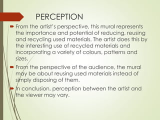 PERCEPTION 
 From the artist’s perspective, this mural represents 
the importance and potential of reducing, reusing 
and recycling used materials. The artist does this by 
the interesting use of recycled materials and 
incorporating a variety of colours, patterns and 
sizes. 
 From the perspective of the audience, the mural 
may be about reusing used materials instead of 
simply disposing of them. 
 In conclusion, perception between the artist and 
the viewer may vary. 
 