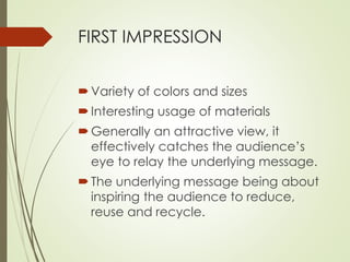 FIRST IMPRESSION 
 Variety of colors and sizes 
 Interesting usage of materials 
Generally an attractive view, it 
effectively catches the audience’s 
eye to relay the underlying message. 
 The underlying message being about 
inspiring the audience to reduce, 
reuse and recycle. 
 