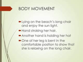 BODY MOVEMENT 
Lying on the beach’s long chair 
and enjoy the sun light. 
Hand stroking her hair. 
Another hand is holding her hat 
One of her leg is bent in the 
comfortable position to show that 
she is relaxing on the long chair. 
 