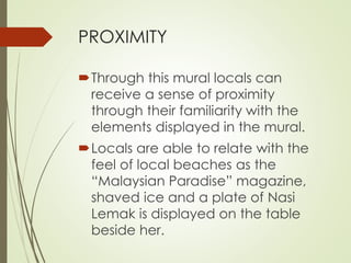 PROXIMITY 
Through this mural locals can 
receive a sense of proximity 
through their familiarity with the 
elements displayed in the mural. 
Locals are able to relate with the 
feel of local beaches as the 
“Malaysian Paradise” magazine, 
shaved ice and a plate of Nasi 
Lemak is displayed on the table 
beside her. 
