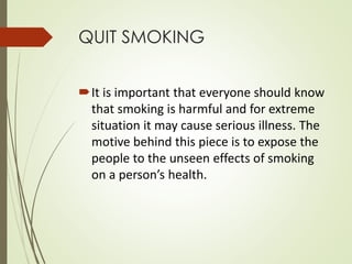 QUIT SMOKING 
It is important that everyone should know 
that smoking is harmful and for extreme 
situation it may cause serious illness. The 
motive behind this piece is to expose the 
people to the unseen effects of smoking 
on a person’s health. 
 