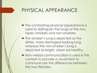 PHYSICAL APPEARANCE 
 The contrasting physical appearance is 
used to distinguish the lungs of the two 
types; smokers and non-smokers. 
 The smoker’s lung is depicted as the 
dirtier, more damaged-looking lung 
whereas the non-smoker’s lung is 
depicted as bright, clean ad healthy. 
 Non-verbal communication is used in this 
context to provide a visual form to 
communicate the differences between 
the two lifestyles. 
 