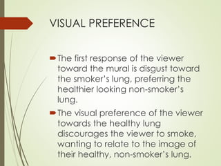 VISUAL PREFERENCE 
The first response of the viewer 
toward the mural is disgust toward 
the smoker’s lung, preferring the 
healthier looking non-smoker’s 
lung. 
The visual preference of the viewer 
towards the healthy lung 
discourages the viewer to smoke, 
wanting to relate to the image of 
their healthy, non-smoker’s lung. 
 