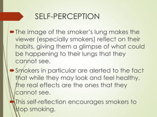 SELF-PERCEPTION 
The image of the smoker’s lung makes the 
viewer (especially smokers) reflect on their 
habits, giving them a glimpse of what could 
be happening to their lungs that they 
cannot see. 
Smokers in particular are alerted to the fact 
that while they may look and feel healthy, 
the real effects are the ones that they 
cannot see. 
This self-reflection encourages smokers to 
stop smoking. 
 