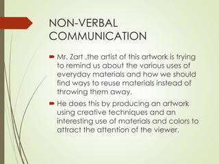 NON-VERBAL 
COMMUNICATION 
 Mr. Zart ,the artist of this artwork is trying 
to remind us about the various uses of 
everyday materials and how we should 
find ways to reuse materials instead of 
throwing them away. 
 He does this by producing an artwork 
using creative techniques and an 
interesting use of materials and colors to 
attract the attention of the viewer. 
 