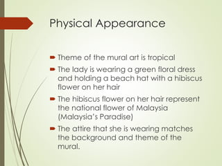 Physical Appearance 
 Theme of the mural art is tropical 
 The lady is wearing a green floral dress 
and holding a beach hat with a hibiscus 
flower on her hair 
 The hibiscus flower on her hair represent 
the national flower of Malaysia 
(Malaysia’s Paradise) 
 The attire that she is wearing matches 
the background and theme of the 
mural. 
 