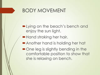 BODY MOVEMENT 
Lying on the beach’s bench and 
enjoy the sun light. 
Hand stroking her hair. 
Another hand is holding her hat 
One leg is slightly bending in the 
comfortable position to show that 
she is relaxing on bench. 
 