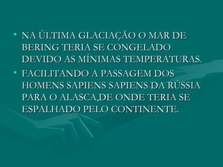 NA ÚLTIMA GLACIAÇÃO O MAR DE BERING TERIA SE CONGELADO DEVIDO AS MÍNIMAS TEMPERATURAS. FACILITANDO A PASSAGEM DOS HOMENS SAPIENS SAPIENS DA RÚSSIA PARA O ALASCA,DE ONDE TERIA SE ESPALHADO PELO CONTINENTE. 