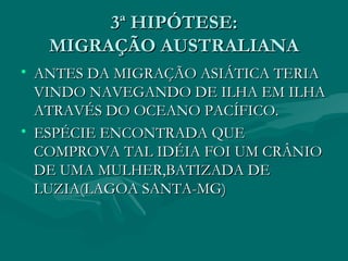 3ª HIPÓTESE: MIGRAÇÃO AUSTRALIANA ANTES DA MIGRAÇÃO ASIÁTICA TERIA VINDO NAVEGANDO DE ILHA EM ILHA ATRAVÉS DO OCEANO PACÍFICO. ESPÉCIE ENCONTRADA QUE COMPROVA TAL IDÉIA FOI UM CRÂNIO DE UMA MULHER,BATIZADA DE LUZIA(LAGOA SANTA-MG)‏ 