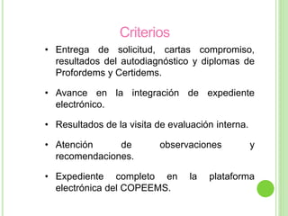 Criterios
• Entrega de solicitud, cartas compromiso,
resultados del autodiagnóstico y diplomas de
Profordems y Certidems.
• Avance en la integración de expediente
electrónico.
• Resultados de la visita de evaluación interna.
• Atención de observaciones y
recomendaciones.
• Expediente completo en la plataforma
electrónica del COPEEMS.
 