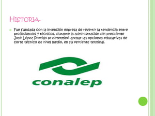 HISTORIA.
 Fue fundada con la intención expresa de revertir la tendencia entre
profesionales y técnicos, durante la administración del presidente
José López Portillo se determinó apoyar las opciones educativas de
corte técnico de nivel medio, en su vertiente terminal.
 