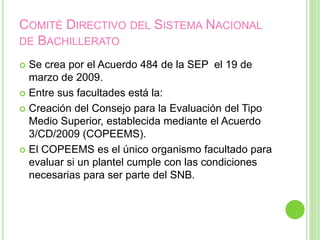 COMITÉ DIRECTIVO DEL SISTEMA NACIONAL
DE BACHILLERATO
 Se crea por el Acuerdo 484 de la SEP el 19 de
marzo de 2009.
 Entre sus facultades está la:
 Creación del Consejo para la Evaluación del Tipo
Medio Superior, establecida mediante el Acuerdo
3/CD/2009 (COPEEMS).
 El COPEEMS es el único organismo facultado para
evaluar si un plantel cumple con las condiciones
necesarias para ser parte del SNB.
 