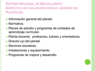 SISTEMA NACIONAL DE BACHILLERATO
ASPECTOS DE EVALUACIÓN PARA EL INGRESO DE
PLANTELES.
 Información general del plantel.
 Normativa.
 Planes de estudio y programas de unidades de
aprendizaje curricular.
 Planta docente: profesores, tutores y orientadores.
 Director (a) del plantel.
 Servicios escolares.
 Instalaciones y equipamiento.
 Programas de mejora y desarrollo.
 