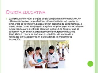 OFERTA EDUCATIVA.
 La institución ofrece, a través de sus 308 planteles en operación, 47
diferentes carreras de profesional técnico bachiller agrupadas en
siete áreas de formación, basadas en un esquema de competencias, a
través de las cuales el egresado adquiere los principales conocimientos
y experiencia para integrarse al campo laboral. Las carreras que se
pueden ofrecer en un plantel dependen directamente del área
geográfica en donde se encuentren, es decir, dependen de la
necesidad de trabajadores en el área donde se encuentre la
institución.
 