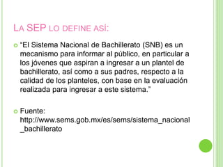 LA SEP LO DEFINE ASÍ:
 “El Sistema Nacional de Bachillerato (SNB) es un
mecanismo para informar al público, en particular a
los jóvenes que aspiran a ingresar a un plantel de
bachillerato, así como a sus padres, respecto a la
calidad de los planteles, con base en la evaluación
realizada para ingresar a este sistema.”
 Fuente:
http://www.sems.gob.mx/es/sems/sistema_nacional
_bachillerato
 