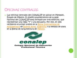 OFICINAS CENTRALES.
 Las oficinas centrales del CONALEP se ubican en Metepec,
Estado de México. El diseño arquitectónico de la sede
nacional del CONALEP está formado por tres edificios, que
representan una regla “T” y una escuadra. Por ello, en 1991
recibieron el primer premio en la Bienal Internacional de
Arquitectura de Buenos Aires, Argentina y la medalla de plata
en la Bienal de Arquitectura de México.
 
