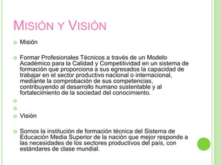MISIÓN Y VISIÓN
 Misión
 Formar Profesionales Técnicos a través de un Modelo
Académico para la Calidad y Competitividad en un sistema de
formación que proporciona a sus egresados la capacidad de
trabajar en el sector productivo nacional o internacional,
mediante la comprobación de sus competencias,
contribuyendo al desarrollo humano sustentable y al
fortalecimiento de la sociedad del conocimiento.


 Visión
 Somos la institución de formación técnica del Sistema de
Educación Media Superior de la nación que mejor responde a
las necesidades de los sectores productivos del país, con
estándares de clase mundial.
 