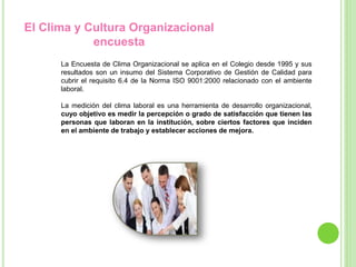 El Clima y Cultura Organizacional
encuesta
La Encuesta de Clima Organizacional se aplica en el Colegio desde 1995 y sus
resultados son un insumo del Sistema Corporativo de Gestión de Calidad para
cubrir el requisito 6.4 de la Norma ISO 9001:2000 relacionado con el ambiente
laboral.
La medición del clima laboral es una herramienta de desarrollo organizacional,
cuyo objetivo es medir la percepción o grado de satisfacción que tienen las
personas que laboran en la institución, sobre ciertos factores que inciden
en el ambiente de trabajo y establecer acciones de mejora.
 