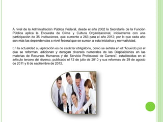A nivel de la Administración Pública Federal, desde el año 2002 la Secretaría de la Función
Pública aplica la Encuesta de Clima y Cultura Organizacional, inicialmente con una
participación de 35 instituciones, que aumento a 263 para el año 2012; por lo que cada año
son más las dependencias a nivel federal que se suman a esta iniciativa y normatividad.
En la actualidad su aplicación es de carácter obligatorio, como se señala en el “Acuerdo por el
que se reforman, adicionan y derogan diversos numerales de las Disposiciones en las
materias de Recursos Humanos y del Servicio Profesional de Carrera”, establecidas en el
artículo tercero del diverso, publicado el 12 de julio de 2010 y sus reformas de 29 de agosto
de 2011 y 6 de septiembre de 2012.
 