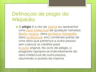 Definaçao de plagio da
Wikipédia
 O plágio é o ato de assinar ou apresentar
uma obra intelectual de qualquer natureza
(texto, música, obra pictórica, fotografia,
obra audiovisual, etc) contendo partes de
uma obra que pertença a outra pessoa
sem colocar os créditos para
o autor original. No acto de plágio, o
plagiador apropria-se indevidamente da
obra intelectual de outra pessoa,
assumindo a autoria da mesma.
 