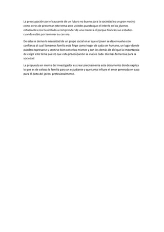 La preocupación por el causante de un futuro no bueno para la sociedad es un gran motivo como otros de presentar este tema ante ustedes puesto que el interés en los jóvenes estudiantes nos ha orillado a comprender de una manera el porque truncan sus estudios cuando están por terminar su carrera.<br />De esto se deriva la necesidad de un grupo social en el que el joven se desenvuelva con confianza al cual llamamos familia esta finge como hogar de cada ser humano, un lugar donde pueden expresarse y sentirse bien con ellos mismos y con los demás de ahí que la importancia de elegir este tema puesto que esta preocupación se vuelve cada  día mas temerosa para la sociedad<br />La propuesta en mente del investigador es crear precisamente este documento donde explica lo que es de valiosa la familia para un estudiante y que tanto influye el amor generado en casa para el éxito del joven  profesionalmente.<br /> <br />