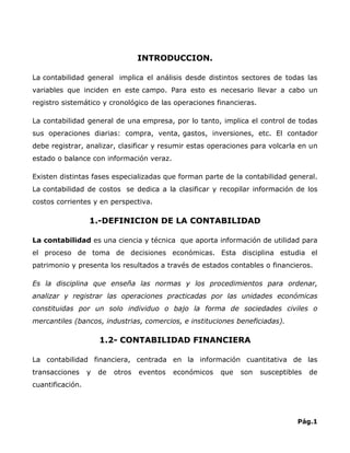 INTRODUCCION.

La contabilidad general implica el análisis desde distintos sectores de todas las
variables que inciden en este campo. Para esto es necesario llevar a cabo un
registro sistemático y cronológico de las operaciones financieras.

La contabilidad general de una empresa, por lo tanto, implica el control de todas
sus operaciones diarias: compra, venta, gastos, inversiones, etc. El contador
debe registrar, analizar, clasificar y resumir estas operaciones para volcarla en un
estado o balance con información veraz.

Existen distintas fases especializadas que forman parte de la contabilidad general.
La contabilidad de costos se dedica a la clasificar y recopilar información de los
costos corrientes y en perspectiva.

                  1.-DEFINICION DE LA CONTABILIDAD

La contabilidad es una ciencia y técnica que aporta información de utilidad para
el proceso de toma de decisiones económicas. Esta disciplina estudia el
patrimonio y presenta los resultados a través de estados contables o financieros.

Es la disciplina que enseña las normas y los procedimientos para ordenar,
analizar y registrar las operaciones practicadas por las unidades económicas
constituidas por un solo individuo o bajo la forma de sociedades civiles o
mercantiles (bancos, industrias, comercios, e instituciones beneficiadas).

                      1.2- CONTABILIDAD FINANCIERA

La contabilidad financiera, centrada en la información cuantitativa de las
transacciones     y   de   otros   eventos   económicos   que   son   susceptibles   de
cuantificación.




                                                                                Pág.1
 