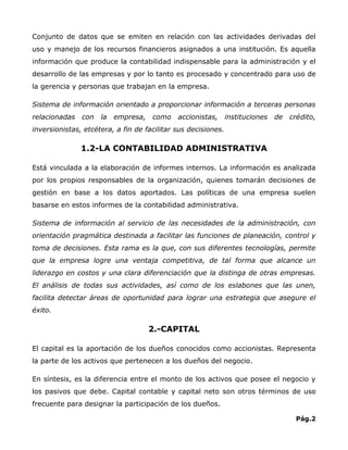 Conjunto de datos que se emiten en relación con las actividades derivadas del
uso y manejo de los recursos financieros asignados a una institución. Es aquella
información que produce la contabilidad indispensable para la administración y el
desarrollo de las empresas y por lo tanto es procesado y concentrado para uso de
la gerencia y personas que trabajan en la empresa.

Sistema de información orientado a proporcionar información a terceras personas
relacionadas   con   la   empresa,   como    accionistas,      instituciones   de   crédito,
inversionistas, etcétera, a fin de facilitar sus decisiones.

               1.2-LA CONTABILIDAD ADMINISTRATIVA

Está vinculada a la elaboración de informes internos. La información es analizada
por los propios responsables de la organización, quienes tomarán decisiones de
gestión en base a los datos aportados. Las políticas de una empresa suelen
basarse en estos informes de la contabilidad administrativa.

Sistema de información al servicio de las necesidades de la administración, con
orientación pragmática destinada a facilitar las funciones de planeación, control y
toma de decisiones. Esta rama es la que, con sus diferentes tecnologías, permite
que la empresa logre una ventaja competitiva, de tal forma que alcance un
liderazgo en costos y una clara diferenciación que la distinga de otras empresas.
El análisis de todas sus actividades, así como de los eslabones que las unen,
facilita detectar áreas de oportunidad para lograr una estrategia que asegure el
éxito.

                                     2.-CAPITAL

El capital es la aportación de los dueños conocidos como accionistas. Representa
la parte de los activos que pertenecen a los dueños del negocio.

En síntesis, es la diferencia entre el monto de los activos que posee el negocio y
los pasivos que debe. Capital contable y capital neto son otros términos de uso
frecuente para designar la participación de los dueños.

                                                                                     Pág.2
 