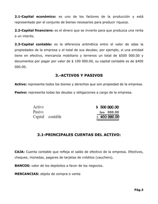 2.1-Capital económico: es uno de los factores de la producción y está
representado por el conjunto de bienes necesarios para producir riqueza.

2.2-Capital financiero: es el dinero que se invierte para que produzca una renta
o un interés.

2.3-Capital contable: es la diferencia aritmética entre el valor de odas la
propiedades de la empresa y el total de sus deudas; por ejemplo, si una entidad
tiene en efectivo, mercancía mobiliario y terrenos un total de $500 000.00 y
documentos por pagar por valor de $ 100 000.00, su capital contable es de $400
000.00.

                         3.-ACTIVOS Y PASIVOS

Activo: representa todos los bienes y derechos que son propiedad de la empresa.

Pasivo: representa todas las deudas y obligaciones a cargo de la empresa.




                3.1-PRINCIPALES CUENTAS DEL ACTIVO:



CAJA: Cuenta contable que refleja el saldo de efectivo de la empresa. Efectivos,
cheques, monedas, pagares de tarjetas de créditos (vauchers).

BANCOS: valor de los depósitos a favor de los negocios.

MERCANCIAS: objeto de compra o venta




                                                                            Pág.3
 