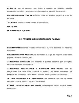 CLIENTES: son las personas que deben al negocio por haberles vendido
mercancías a crédito, y a quienes no exigen especial garantía documental.

DOCUMENTOS POR COBRAR: crédito a favor del negocio; pagares y letras de
cambios.

TERRENOS: predios que pertenecen al comerciante.

EDIFICIOS.

MOVILIARIOS Y EQUIPOS.




              3.2-PRINCIPALES CUENTAS DEL PASIVO:



PROVEEDORES:personas o casas comerciales a quienes debemos por haberles
comprado.

DOCUMENTOS POR PAGAR:títulos de créditos a cargo del negocio, tales como
pagares, letras de cambios, etc.

ACREEDORES DIVERSOS: son personas a quienes debemos por conceptos
distintos al compra de mercancía.

ACREEDORES       HIPOTECARIOS       O   HIPOTECAS      POR   PAGAR:     son    las
obligaciones que tiene como garantía la escritura de bienes inmuebles. Se
entiende por inmuebles, los terrenos y edificios que son bienes permanentes.

INTERES COBRADOS POR ANTICIPADO: son intereses que aún no están
vencidos y que se han cobrado anticipadamente.

RENTAS COBRADAS POR ANTICIPADO: son el importe de una o varias rentas
mensuales.



                                                                            Pág.4
 