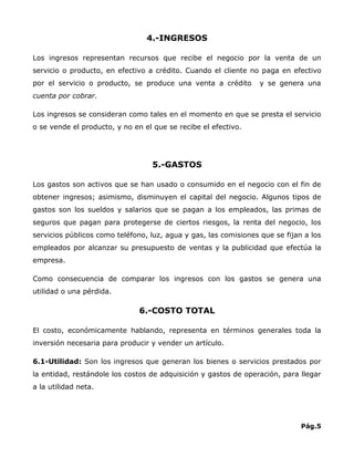 4.-INGRESOS

Los ingresos representan recursos que recibe el negocio por la venta de un
servicio o producto, en efectivo a crédito. Cuando el cliente no paga en efectivo
por el servicio o producto, se produce una venta a crédito        y se genera una
cuenta por cobrar.

Los ingresos se consideran como tales en el momento en que se presta el servicio
o se vende el producto, y no en el que se recibe el efectivo.




                                  5.-GASTOS

Los gastos son activos que se han usado o consumido en el negocio con el fin de
obtener ingresos; asimismo, disminuyen el capital del negocio. Algunos tipos de
gastos son los sueldos y salarios que se pagan a los empleados, las primas de
seguros que pagan para protegerse de ciertos riesgos, la renta del negocio, los
servicios públicos como teléfono, luz, agua y gas, las comisiones que se fijan a los
empleados por alcanzar su presupuesto de ventas y la publicidad que efectúa la
empresa.

Como consecuencia de comparar los ingresos con los gastos se genera una
utilidad o una pérdida.

                               6.-COSTO TOTAL

El costo, económicamente hablando, representa en términos generales toda la
inversión necesaria para producir y vender un artículo.

6.1-Utilidad: Son los ingresos que generan los bienes o servicios prestados por
la entidad, restándole los costos de adquisición y gastos de operación, para llegar
a la utilidad neta.




                                                                              Pág.5
 