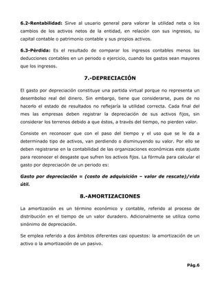 6.2-Rentabilidad: Sirve al usuario general para valorar la utilidad neta o los
cambios de los activos netos de la entidad, en relación con sus ingresos, su
capital contable o patrimonio contable y sus propios activos.

6.3-Pérdida: Es el resultado de comparar los ingresos contables menos las
deducciones contables en un periodo o ejercicio, cuando los gastos sean mayores
que los ingresos.

                             7.-DEPRECIACIÓN

El gasto por depreciación constituye una partida virtual porque no representa un
desembolso real del dinero. Sin embargo, tiene que considerarse, pues de no
hacerlo el estado de resultados no reflejaría la utilidad correcta. Cada final del
mes las empresas deben registrar la depreciación de sus activos fijos, sin
considerar los terrenos debido a que éstos, a través del tiempo, no pierden valor.

Consiste en reconocer que con el paso del tiempo y el uso que se le da a
determinado tipo de activos, van perdiendo o disminuyendo su valor. Por ello se
deben registrarse en la contabilidad de las organizaciones económicas este ajuste
para reconocer el desgaste que sufren los activos fijos. La fórmula para calcular el
gasto por depreciación de un periodo es:

Gasto por depreciación = (costo de adquisición – valor de rescate)/vida
útil.

                            8.-AMORTIZACIONES

La amortización es un término económico y contable, referido al proceso de
distribución en el tiempo de un valor duradero. Adicionalmente se utiliza como
sinónimo de depreciación.

Se emplea referido a dos ámbitos diferentes casi opuestos: la amortización de un
activo o la amortización de un pasivo.



                                                                              Pág.6
 