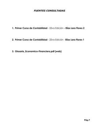 FUENTES CONSULTADAS




1. Primer Curso de Contabilidad - 22va Edición - Elías Lara Flores 2




2. Primer Curso de Contabilidad - 22va Edición - Elías Lara Flores 1




3. Glosario_Economico-Financiero.pdf (web)




                                                                       Pág.7
 