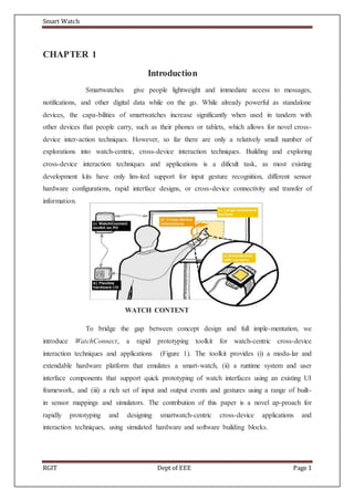 Smart Watch
RGIT Dept of EEE Page 1
CHAPTER 1
Introduction
Smartwatches give people lightweight and immediate access to messages,
notifications, and other digital data while on the go. While already powerful as standalone
devices, the capa-bilities of smartwatches increase significantly when used in tandem with
other devices that people carry, such as their phones or tablets, which allows for novel cross-
device inter-action techniques. However, so far there are only a relatively small number of
explorations into watch-centric, cross-device interaction techniques. Building and exploring
cross-device interaction techniques and applications is a dificult task, as most existing
development kits have only lim-ited support for input gesture recognition, different sensor
hardware configurations, rapid interface designs, or cross-device connectivity and transfer of
information.
WATCH CONTENT
To bridge the gap between concept design and full imple-mentation, we
introduce WatchConnect, a rapid prototyping toolkit for watch-centric cross-device
interaction techniques and applications (Figure 1). The toolkit provides (i) a modu-lar and
extendable hardware platform that emulates a smart-watch, (ii) a runtime system and user
interface components that support quick prototyping of watch interfaces using an existing UI
framework, and (iii) a rich set of input and output events and gestures using a range of built-
in sensor mappings and simulators. The contribution of this paper is a novel ap-proach for
rapidly prototyping and designing smartwatch-centric cross-device applications and
interaction techniques, using simulated hardware and software building blocks.
 