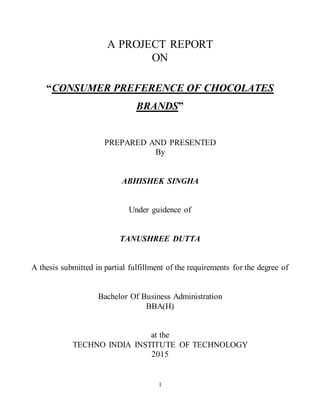 1
A PROJECT REPORT
ON
“CONSUMER PREFERENCE OF CHOCOLATES
BRANDS”
PREPARED AND PRESENTED
By
ABHISHEK SINGHA
Under guidence of
TANUSHREE DUTTA
A thesis submitted in partial fulfillment of the requirements for the degree of
Bachelor Of Business Administration
BBA(H)
at the
TECHNO INDIA INSTITUTE OF TECHNOLOGY
2015
 