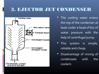 3. EJECTOR JET CONDENSER
 The cooling water enters
the top of the condenser at
least under a head of 6m of
water pressure with the
help of centrifugal pump.
 This system is simple,
reliable and cheap.
 Disadvantage of mixing of
condensate with the
coolant.
 