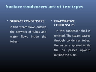 Surface condensers are of two types
 SURFACE CONDENSERS
In this steam flows outside
the network of tubes and
water flows inside the
tubes.
 EVAPORATIVE
CONDENSERS
In this condenser shell is
omitted. The steam passes
through condenser tubes,
the water is sprayed while
the air passes upward
outside the tube.
 