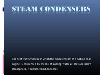 The heat transfer device in which the exhaust steam of a turbine or an
engine is condensed by means of cooling water at pressure below
atmospheric, is called Steam Condenser.
 