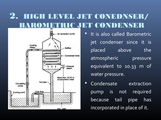 2. HIGH LEVEL JET CONEDNSER/
BAROMETRIC JET CONDENSER
 It is also called Barometric
jet condenser since it is
placed above the
atmospheric pressure
equivalent to 10.33 m of
water pressure.
 Condensate extraction
pump is not required
because tail pipe has
incorporated in place of it.
 