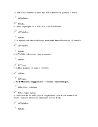 3. Con la Web 2.0 Internet se enfoca más hacia la información que hacia el usuario.
a) Verdadero.
b) Falso.
4. Uno de los principios de la Web 2.0 es el uso de estándares.
a) Verdadero.
b) Falso.
5. Las hojas de estilo sirven dar formato a una página independientemente del contenido.
a) Verdadero.
b) Falso.
6. En YouTube podemos ver, colgar y compartir...
a) Fotos.
b) Vídeos.
7. En Flickr podemos ver, colgar y compartir...
a) Fotos.
b) Noticias.
8. Desde Meneame y Digg podremos ver noticias seleccionadas por...
a) Expertos y periodistas.
b) Los propios lectores.
9. Facebook es una red social, es decir, una plataforma que solo tiene sentido si sus
usuarios comparten información e interactuan a través de ella.
a) Verdadero.
b) Falso.
 