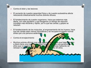 Contra el dolor y las lesiones El aumento de nuestra capacidad física y de nuestra autoestima afecta reduciendo drásticamente muchos dolores difusos. El fortalecimiento de nuestro organismo, hace que estemos más alerta, con más equilibrio y que tengamos un tiempo de reacción complejo más eficiente y rápido, por lo que las caídas y golpes se reducen. El fortalecimiento de los músculos, el engrosamiento de los huesos, hace que las caídas sean menos traumáticas y se recupere el estado normal antes que una persona sedentaria. Contra el envejecimiento Muchos autores afirman que una persona de 65 años que haga ejercicio a diario tiene una mayor capacidad física y vital que una persona de 45 años que no realiza ninguna actividad física. Estamos hablando de retrasar muchas variables del envejecimiento casi 20 años. 