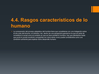 4.4. Rasgos característicos de lo
humano
 La comprensión del proceso adaptativo del hombre tiene que completarse con una indagación sobre
el otro polo del binomio: el individuo. Así, dentro de una perspectiva general en la que se parte de
considerar lo social como el contexto en que se hace posible lo humano, hay que plantearse hasta
que punto lo social (condición compartida con otros seres vivos) puede considerarse como una
condición suficiente para explicar dicho desarrollo humano

 