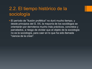 2.2. El tiempo histórico de la
sociología
 El período de "ilusión profética" no duró mucho tiempo, y
desde principios del S. XX, la mayoría de los sociólogos se
orientarán por derroteros mucho más prácticos, concretos y
parcelados, a riesgo de olvidar que el objeto de la sociología
no es la sociología, para caer en lo que ha sido llamada
"ciencia de la crisis".

 
