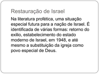 Restauração de IsraelNa literatura profética, uma situação especial futura para a nação de Israel. É identificada de várias formas: retorno do exilio, estabelecimento do estado moderno de Israel, em 1948, e até mesmo a substituição da igreja como povo especial de Deus.