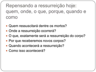 Repensando a ressurreição hoje: quem, onde, o que, porque, quando e comoQuem ressuscitará dentre os mortos?Onde a ressurreição ocorrerá?O que, exatamente será a ressurreição do corpo?Por que receberemos novos corpos?Quando acontecerá a ressurreição?Como isso acontecerá?