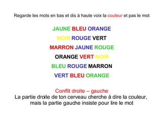 Regarde les mots en bas et dis à haute voix la  couleur  et pas le mot JAUNE   BLEU   ORANGE NOIR   ROUGE  VERT MARRON   JAUNE   ROUGE ORANGE  VERT   NOIR BLEU   ROUGE  MARRON VERT   BLEU   ORANGE Conflit droite – gauche La partie droite de ton cerveau cherche à dire la couleur,  mais la partie gauche insiste pour lire le mot 