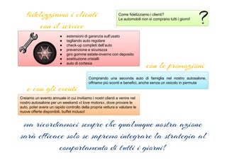 fidelizziamo i clienti
con il service
Come fidelizziamo i clienti?
Le automobili non si comprano tutti i giorni!
● estensioni di garanzia sull’usato
● tagliando auto regolare
● check-up completi dell’auto
● prevenzione e sicurezza
● giro gomme estate-inverno con deposito
● sostituzione cristalli
● auto di cortesia
con le promozioni
Comprando una seconda auto di famiglia nel nostro autosalone,
offriamo più sconti e benefici, anche senza un veicolo in permuta
e con gli eventi
Creiamo un evento annuale in cui invitiamo i nostri clienti a venire nel
nostro autosalone per un weekend «I love motors», dove provare le
auto, poter avere un rapido controllo della propria vettura e valutare le
nuove offerte disponibili, buffet incluso!
ma ricordiamoci sempre che qualunque nostra azione
sarà efficace solo se sapremo integrare la strategia al
comportamento di tutti i giorni!
 