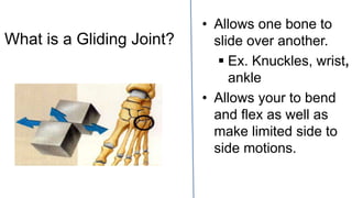 What is a Gliding Joint?
• Allows one bone to
slide over another.
 Ex. Knuckles, wrist,
ankle
• Allows your to bend
and flex as well as
make limited side to
side motions.
 