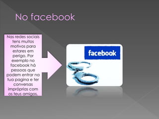 Nas redes sociais
tens muitos
motivos para
estares em
perigo. Por
exemplo no
facebook há
pessoas que
podem entrar na
tua pagina e ter
conversas
impróprias com
os teus amigos,