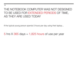 13

THE NOTEBOOK COMPUTER WAS NOT DESIGNED
TO BE USED FOR EXTENDED PERIODS OF TIME,
AS THEY ARE USED TODAY
If the typical young person spends 5 hours per day using their laptop...

5 hrs X 365 days = 1,825 hours of use per year

 